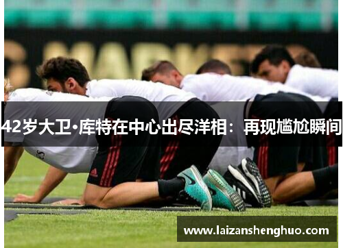 42岁大卫·库特在中心出尽洋相:再现尴尬瞬间 42岁大卫·库特在中心出尽洋相:再现尴尬瞬间