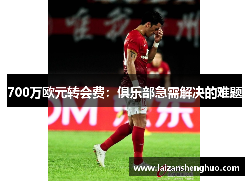 700万欧元转会费：俱乐部急需解决的难题