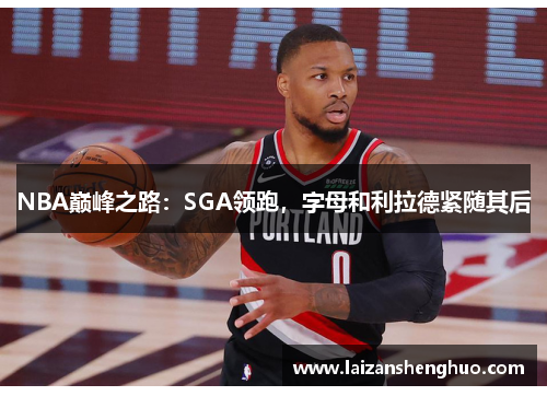 NBA巅峰之路：SGA领跑，字母和利拉德紧随其后